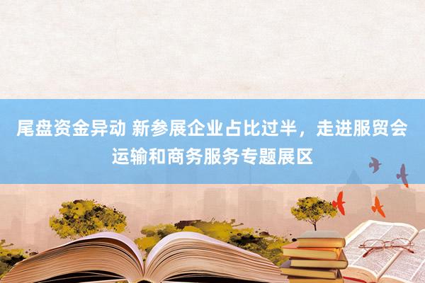 尾盘资金异动 新参展企业占比过半，走进服贸会运输和商务服务专题展区
