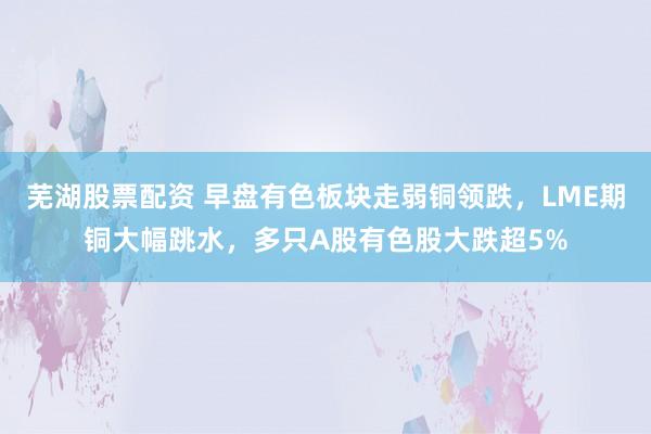 芜湖股票配资 早盘有色板块走弱铜领跌，LME期铜大幅跳水，多只A股有色股大跌超5%