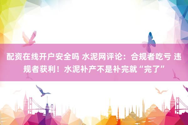 配资在线开户安全吗 水泥网评论：合规者吃亏 违规者获利！水泥补产不是补完就“完了”