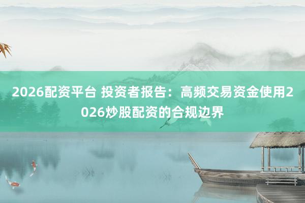 2026配资平台 投资者报告：高频交易资金使用2026炒股配资的合规边界