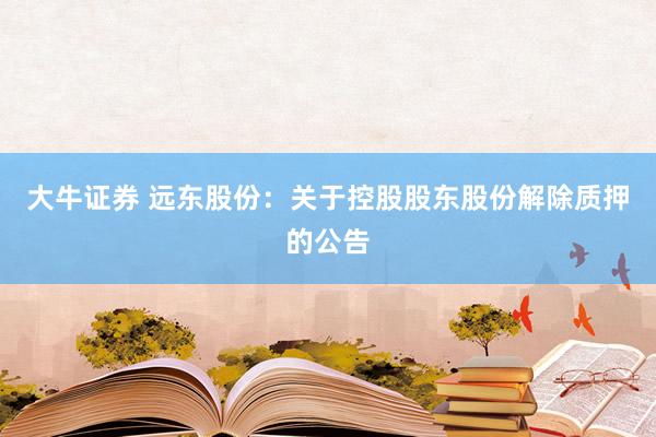 大牛证券 远东股份：关于控股股东股份解除质押的公告