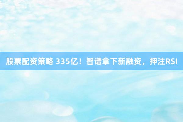 股票配资策略 335亿！智谱拿下新融资，押注RSI