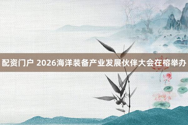 配资门户 2026海洋装备产业发展伙伴大会在榕举办