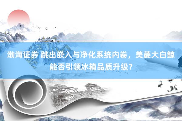 渤海证券 跳出嵌入与净化系统内卷，美菱大白鲸能否引领冰箱品质升级？