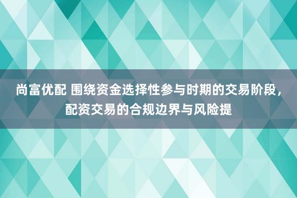 尚富优配 围绕资金选择性参与时期的交易阶段，配资交易的合规边界与风险提
