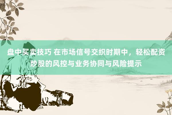 盘中买卖技巧 在市场信号交织时期中，轻松配资炒股的风控与业务协同与风险提示