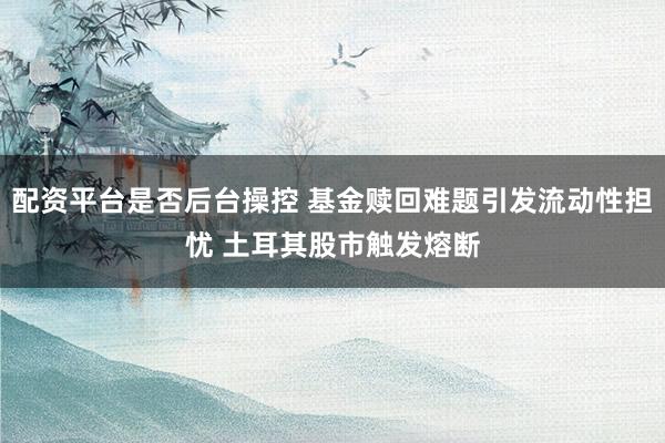 配资平台是否后台操控 基金赎回难题引发流动性担忧 土耳其股市触发熔断