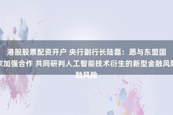 港股股票配资开户 央行副行长陆磊：愿与东盟国家加强合作 共同研判人工智能技术衍生的新型金融风险