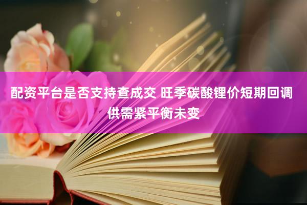 配资平台是否支持查成交 旺季碳酸锂价短期回调 供需紧平衡未变