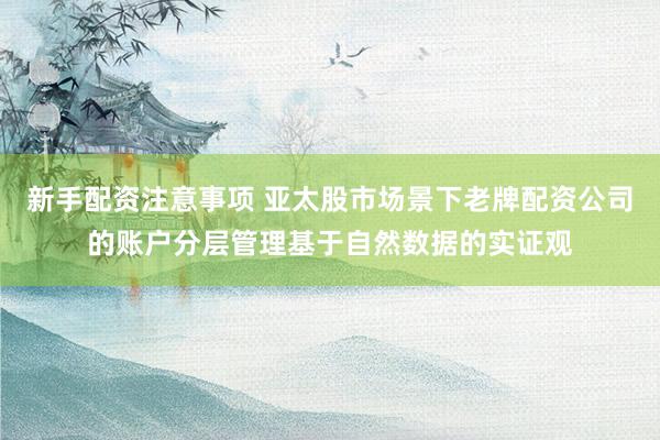 新手配资注意事项 亚太股市场景下老牌配资公司的账户分层管理基于自然数据的实证观