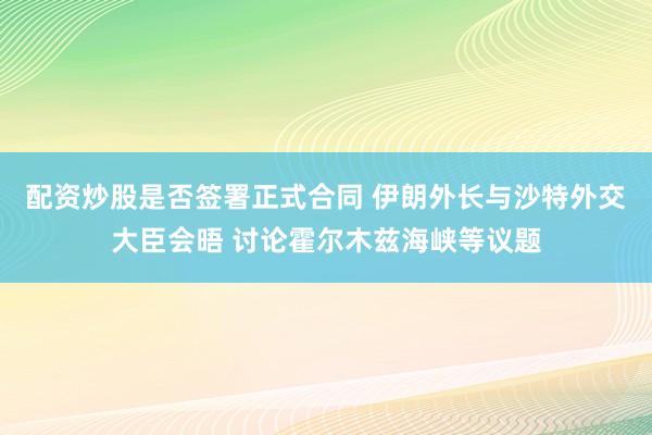 配资炒股是否签署正式合同 伊朗外长与沙特外交大臣会晤 讨论霍尔木兹海峡等议题