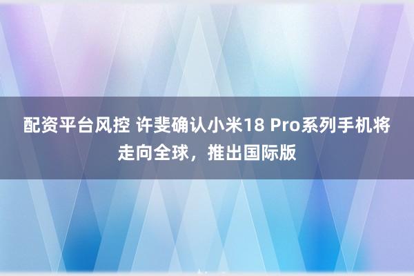 配资平台风控 许斐确认小米18 Pro系列手机将走向全球，推出国际版
