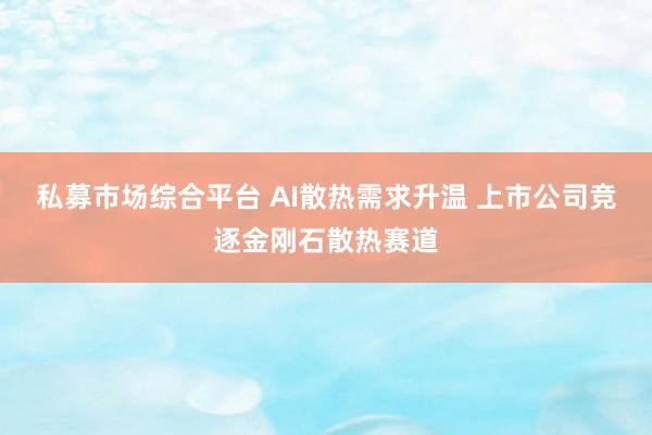 私募市场综合平台 AI散热需求升温 上市公司竞逐金刚石散热赛道