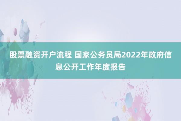 股票融资开户流程 国家公务员局2022年政府信息公开工作年度报告