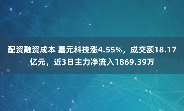 配资融资成本 嘉元科技涨4.55%，成交额18.17亿元，近3日主力净流入1869.39万