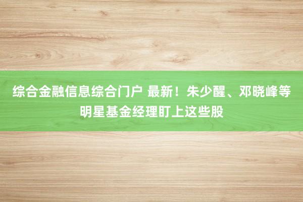 综合金融信息综合门户 最新！朱少醒、邓晓峰等明星基金经理盯上这些股
