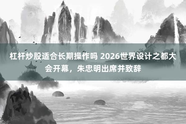 杠杆炒股适合长期操作吗 2026世界设计之都大会开幕，朱忠明出席并致辞