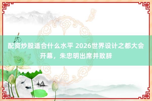 配资炒股适合什么水平 2026世界设计之都大会开幕，朱忠明出席并致辞