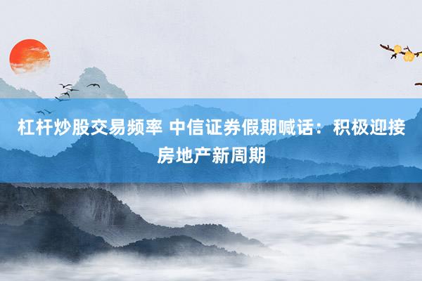 杠杆炒股交易频率 中信证券假期喊话：积极迎接房地产新周期