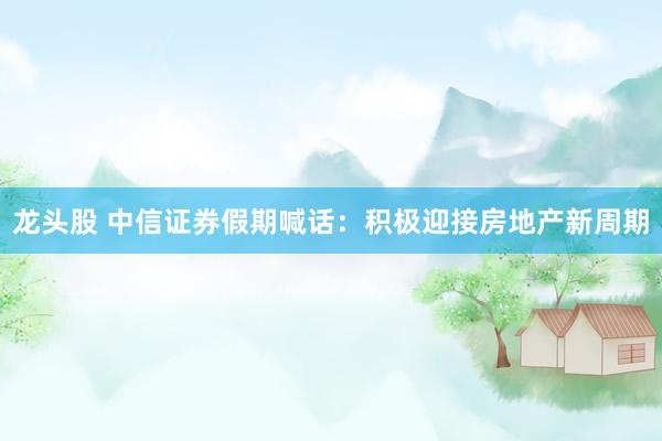 龙头股 中信证券假期喊话：积极迎接房地产新周期