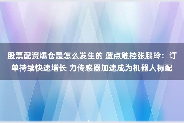 股票配资爆仓是怎么发生的 蓝点触控张鹏玲：订单持续快速增长 力传感器加速成为机器人标配