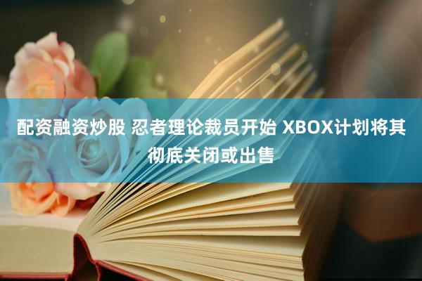 配资融资炒股 忍者理论裁员开始 XBOX计划将其彻底关闭或出售