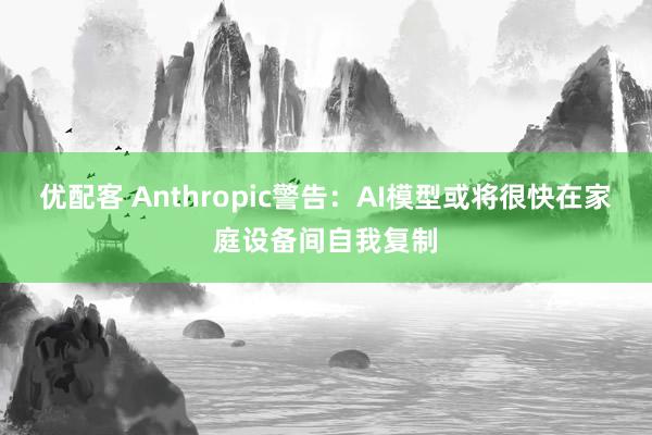 优配客 Anthropic警告：AI模型或将很快在家庭设备间自我复制