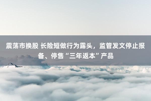 震荡市换股 长险短做行为露头,监管发文停止报备、停售“三年返本”产品