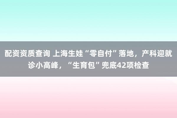 配资资质查询 上海生娃“零自付”落地，产科迎就诊小高峰，“生育包”兜底42项检查