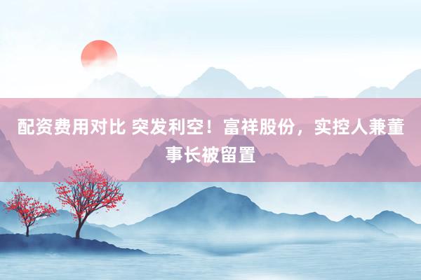 配资费用对比 突发利空！富祥股份，实控人兼董事长被留置