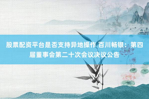 股票配资平台是否支持异地操作 百川畅银：第四届董事会第二十次会议决议公告