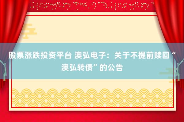 股票涨跌投资平台 澳弘电子：关于不提前赎回“澳弘转债”的公告
