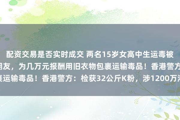 配资交易是否实时成交 两名15岁女高中生运毒被抓：与贩毒集团头目是朋友，为几万元报酬用旧衣物包裹运输毒品！香港警方：检获32公斤K粉，涉1200万港元