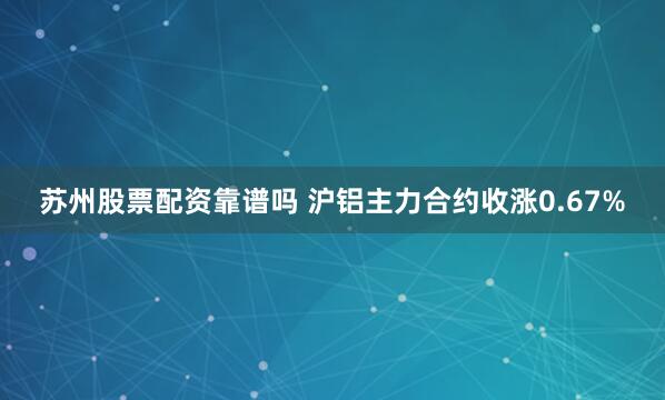 苏州股票配资靠谱吗 沪铝主力合约收涨0.67%