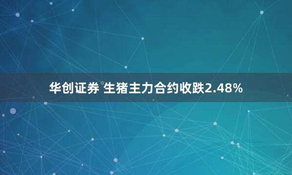 华创证券 生猪主力合约收跌2.48%