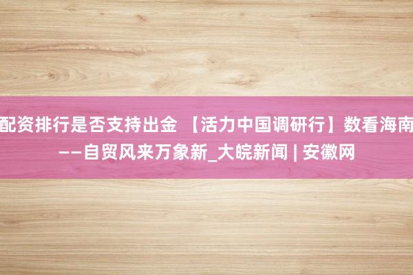 配资排行是否支持出金 【活力中国调研行】数看海南——自贸风来万象新_大皖新闻 | 安徽网