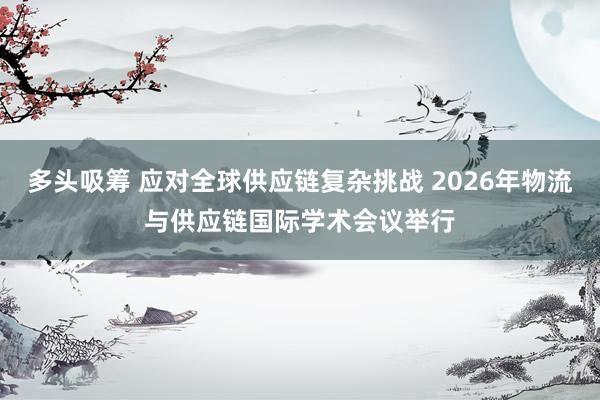 多头吸筹 应对全球供应链复杂挑战 2026年物流与供应链国际学术会议举行
