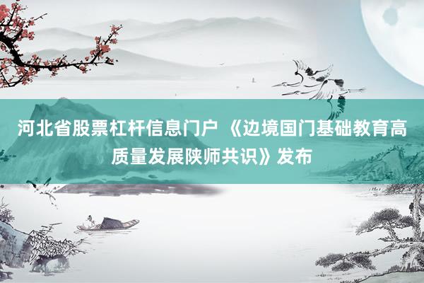 河北省股票杠杆信息门户 《边境国门基础教育高质量发展陕师共识》发布