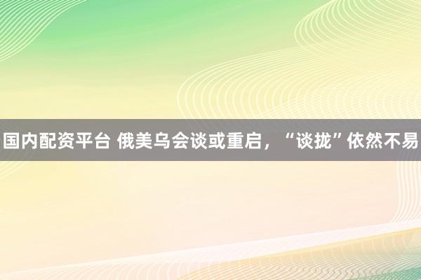国内配资平台 俄美乌会谈或重启,“谈拢”依然不易