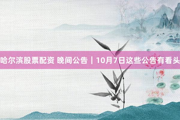 哈尔滨股票配资 晚间公告｜10月7日这些公告有看头