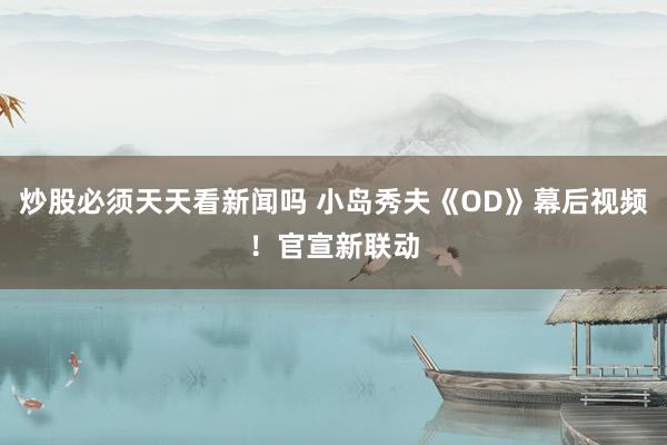 炒股必须天天看新闻吗 小岛秀夫《OD》幕后视频!官宣新联动