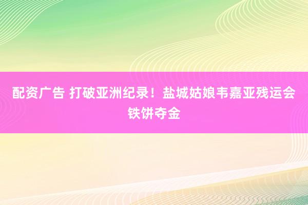 配资广告 打破亚洲纪录！盐城姑娘韦嘉亚残运会铁饼夺金