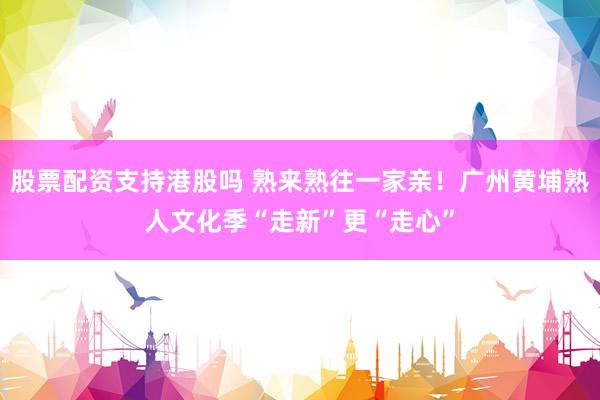 股票配资支持港股吗 熟来熟往一家亲！广州黄埔熟人文化季“走新”更“走心”