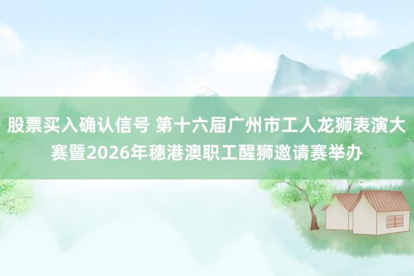 股票买入确认信号 第十六届广州市工人龙狮表演大赛暨2026年穗港澳职工醒狮邀请赛举办